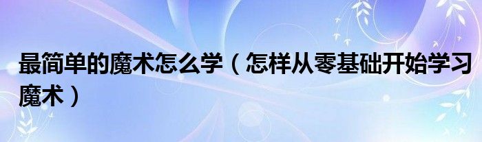 九游app：最简单的魔术怎么学（怎样从零基础开始学习魔术）